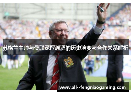 苏格兰主帅与曼联深厚渊源的历史演变与合作关系解析 苏格兰主帅与曼联深厚渊源的历史演变与合作关系解析