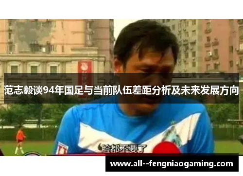 范志毅谈94年国足与当前队伍差距分析及未来发展方向 范志毅谈94年国足与当前队伍差距分析及未来发展方向