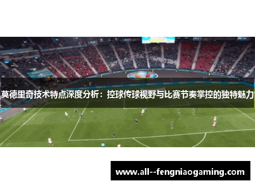 莫德里奇技术特点深度分析:控球传球视野与比赛节奏掌控的独特魅力 莫德里奇技术特点深度分析:控球传球视野与比赛节奏掌控的独特魅力