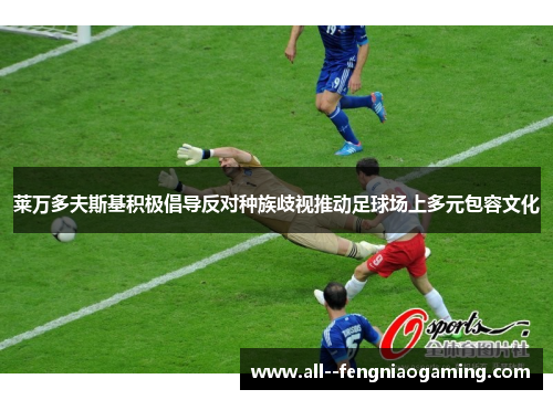 莱万多夫斯基积极倡导反对种族歧视推动足球场上多元包容文化 莱万多夫斯基积极倡导反对种族歧视推动足球场上多元包容文化