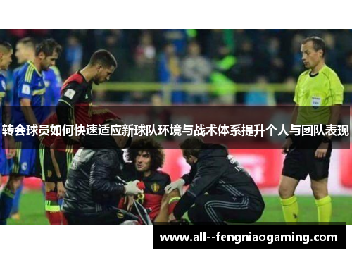 转会球员如何快速适应新球队环境与战术体系提升个人与团队表现 转会球员如何快速适应新球队环境与战术体系提升个人与团队表现