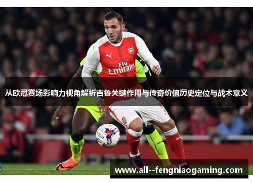 从欧冠赛场影响力视角解析吉鲁关键作用与传奇价值历史定位与战术意义