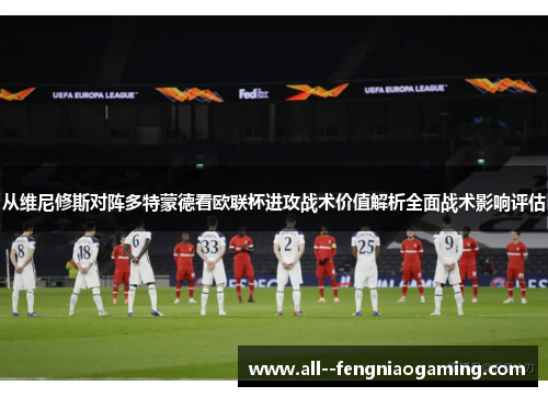 从维尼修斯对阵多特蒙德看欧联杯进攻战术价值解析全面战术影响评估