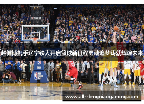 赵健博携手辽宁铁人开启篮球新征程勇敢追梦铸就辉煌未来