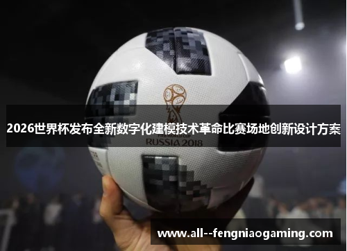 2026世界杯发布全新数字化建模技术革命比赛场地创新设计方案