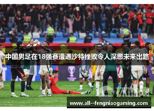 中国男足在18强赛遭遇沙特挫败令人深思未来出路