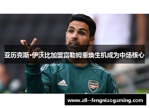 亚历克斯·伊沃比加盟富勒姆重焕生机成为中场核心