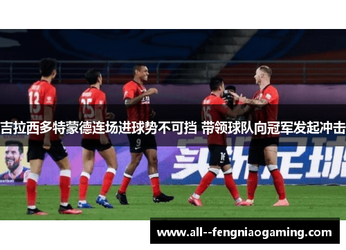 吉拉西多特蒙德连场进球势不可挡 带领球队向冠军发起冲击