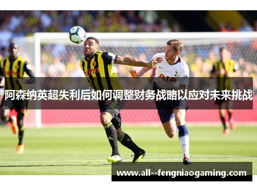 阿森纳英超失利后如何调整财务战略以应对未来挑战