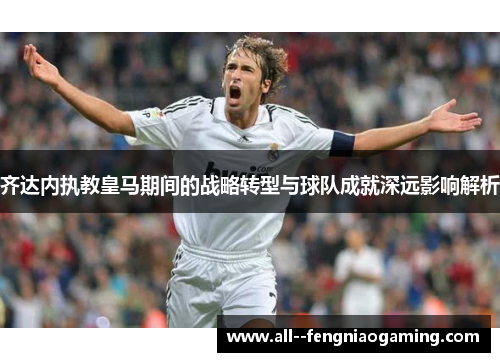 齐达内执教皇马期间的战略转型与球队成就深远影响解析