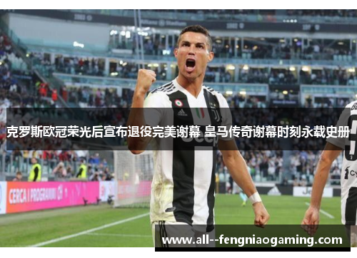 克罗斯欧冠荣光后宣布退役完美谢幕 皇马传奇谢幕时刻永载史册