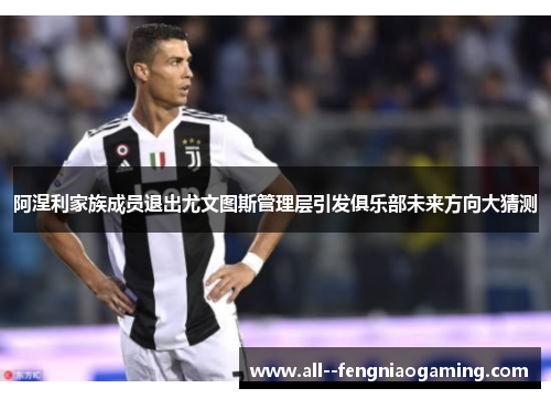 阿涅利家族成员退出尤文图斯管理层引发俱乐部未来方向大猜测 阿涅利家族成员退出尤文图斯管理层引发俱乐部未来方向大猜测